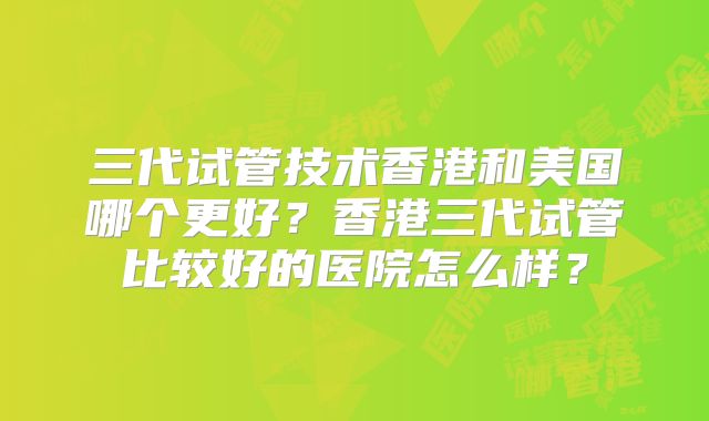 三代试管技术香港和美国哪个更好？香港三代试管比较好的医院怎么样？