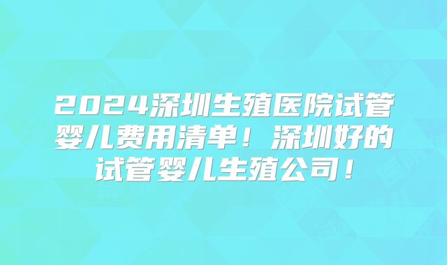 2024深圳生殖医院试管婴儿费用清单！深圳好的试管婴儿生殖公司！