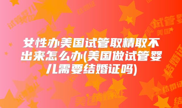 女性办美国试管取精取不出来怎么办(美国做试管婴儿需要结婚证吗)