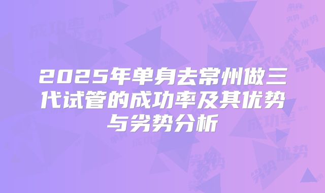 2025年单身去常州做三代试管的成功率及其优势与劣势分析