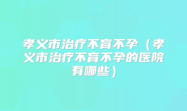 孝义市治疗不育不孕（孝义市治疗不育不孕的医院有哪些）