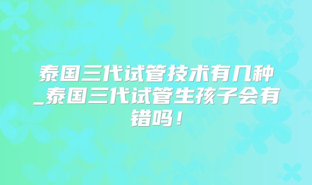泰国三代试管技术有几种_泰国三代试管生孩子会有错吗!