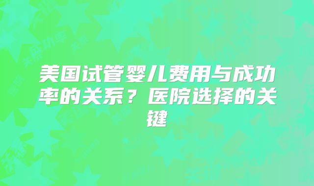美国试管婴儿费用与成功率的关系？医院选择的关键