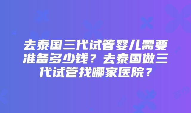 去泰国三代试管婴儿需要准备多少钱？去泰国做三代试管找哪家医院？