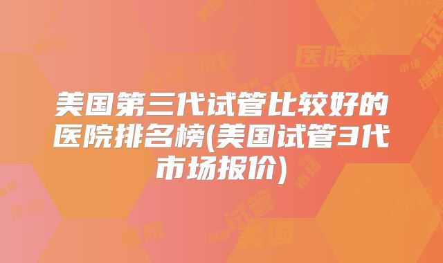 美国第三代试管比较好的医院排名榜(美国试管3代市场报价)