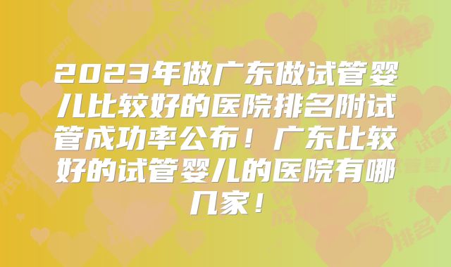 2023年做广东做试管婴儿比较好的医院排名附试管成功率公布！广东比较好的试管婴儿的医院有哪几家！