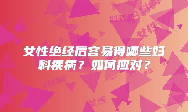 女性绝经后容易得哪些妇科疾病？如何应对？