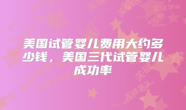 美国试管婴儿费用大约多少钱,美国三代试管婴儿成功率