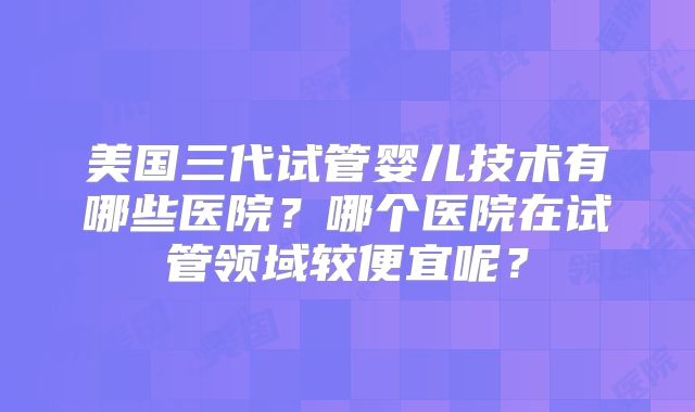 美国三代试管婴儿技术有哪些医院?哪个医院在试管领域较便宜呢?