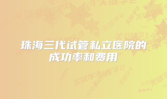 珠海三代试管私立医院的成功率和费用