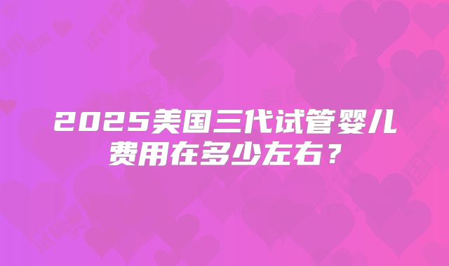 2025美国三代试管婴儿费用在多少左右？