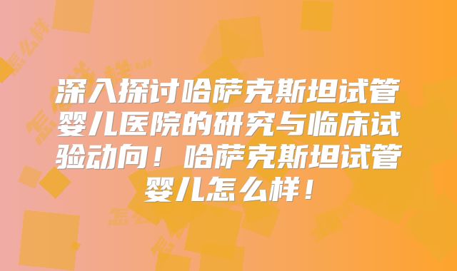 深入探讨哈萨克斯坦试管婴儿医院的研究与临床试验动向！哈萨克斯坦试管婴儿怎么样！