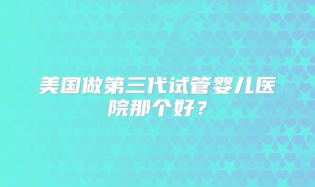 美国做第三代试管婴儿医院那个好？