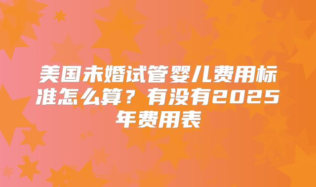 美国未婚试管婴儿费用标准怎么算？有没有2025年费用表