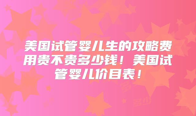美国试管婴儿生的攻略费用贵不贵多少钱！美国试管婴儿价目表！