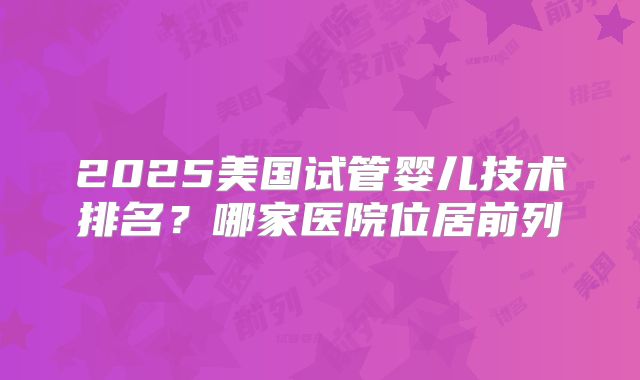 2025美国试管婴儿技术排名?哪家医院位居前列