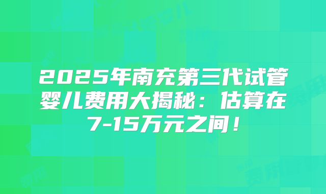 2025年南充第三代试管婴儿费用大揭秘：估算在7-15万元之间！