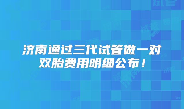 济南通过三代试管做一对双胎费用明细公布！