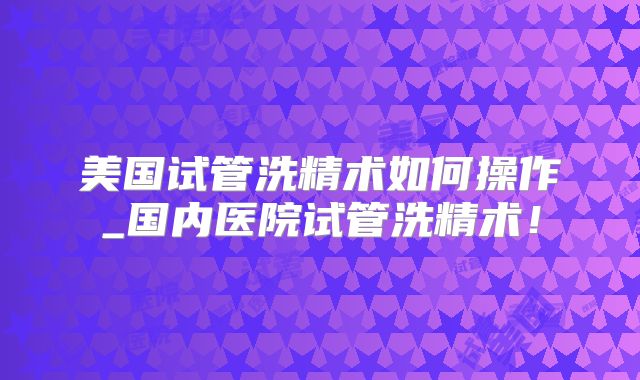 美国试管洗精术如何操作_国内医院试管洗精术！