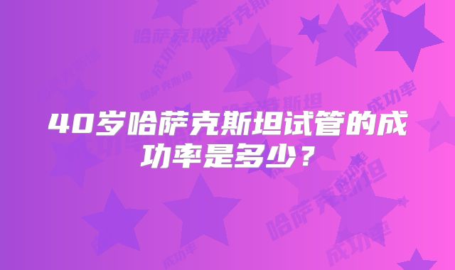40岁哈萨克斯坦试管的成功率是多少?