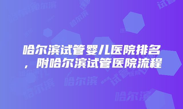哈尔滨试管婴儿医院排名,附哈尔滨试管医院流程