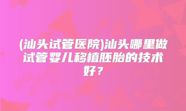 (汕头试管医院)汕头哪里做试管婴儿移植胚胎的技术好？