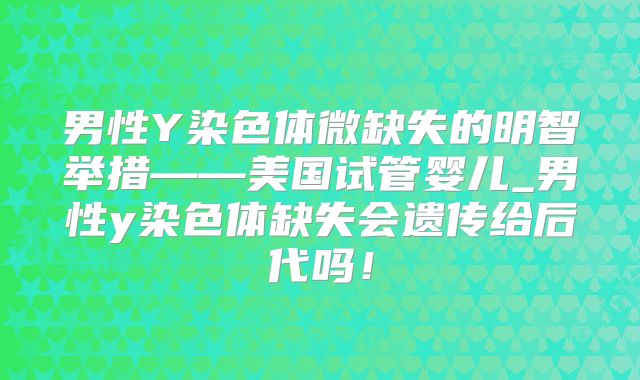 男性Y染色体微缺失的明智举措——美国试管婴儿_男性y染色体缺失会遗传给后代吗!