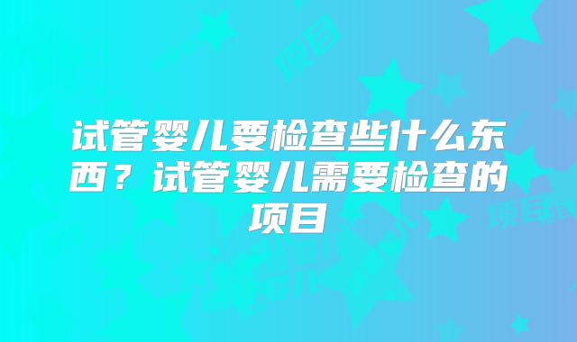 试管婴儿要检查些什么东西?试管婴儿需要检查的项目