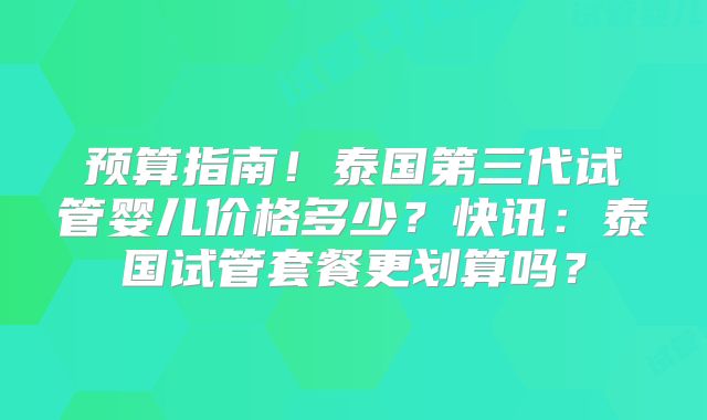 预算指南！泰国第三代试管婴儿价格多少？快讯：泰国试管套餐更划算吗？