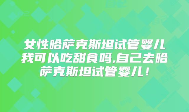 女性哈萨克斯坦试管婴儿我可以吃甜食吗,自己去哈萨克斯坦试管婴儿!