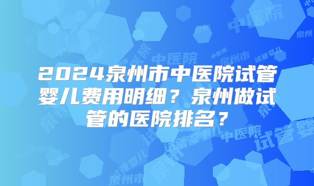 2024泉州市中医院试管婴儿费用明细？泉州做试管的医院排名？