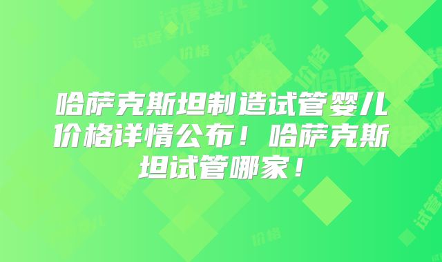 哈萨克斯坦制造试管婴儿价格详情公布！哈萨克斯坦试管哪家！