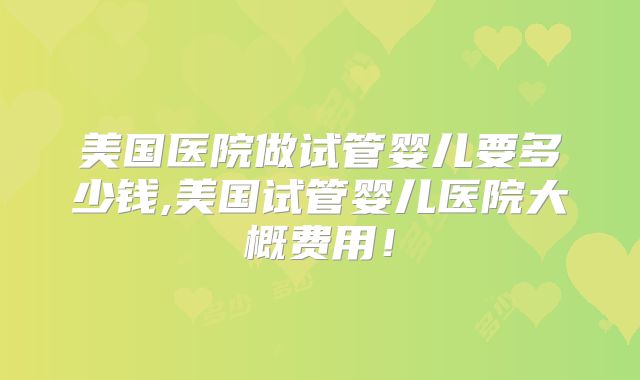 美国医院做试管婴儿要多少钱,美国试管婴儿医院大概费用！