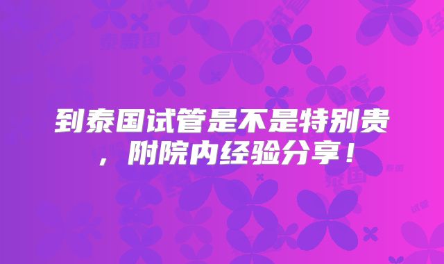到泰国试管是不是特别贵，附院内经验分享！