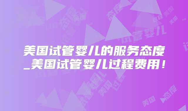 美国试管婴儿的服务态度_美国试管婴儿过程费用！