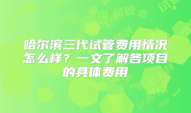 哈尔滨三代试管费用情况怎么样？一文了解各项目的具体费用