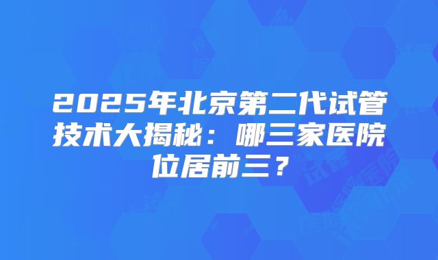 2025年北京第二代试管技术大揭秘:哪三家医院位居前三?