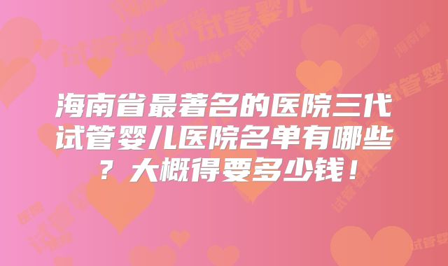 海南省最著名的医院三代试管婴儿医院名单有哪些？大概得要多少钱！