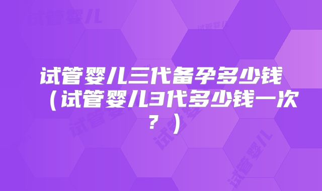 试管婴儿三代备孕多少钱（试管婴儿3代多少钱一次？）