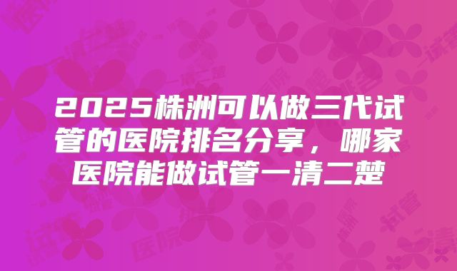 2025株洲可以做三代试管的医院排名分享，哪家医院能做试管一清二楚