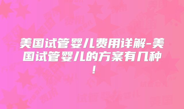 美国试管婴儿费用详解-美国试管婴儿的方案有几种！