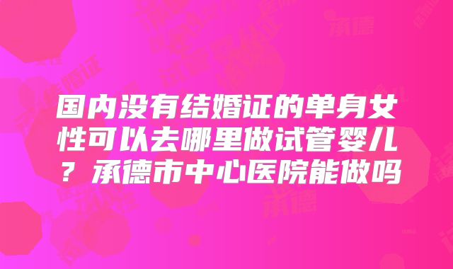 国内没有结婚证的单身女性可以去哪里做试管婴儿？承德市中心医院能做吗