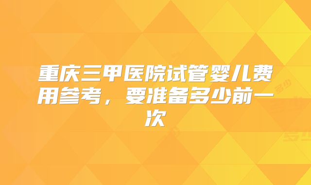 重庆三甲医院试管婴儿费用参考，要准备多少前一次