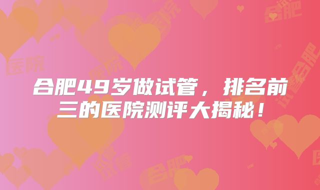 合肥49岁做试管，排名前三的医院测评大揭秘！