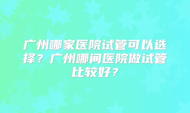 广州哪家医院试管可以选择？广州哪间医院做试管比较好？