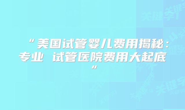 “美国试管婴儿费用揭秘：专业 试管医院费用大起底”