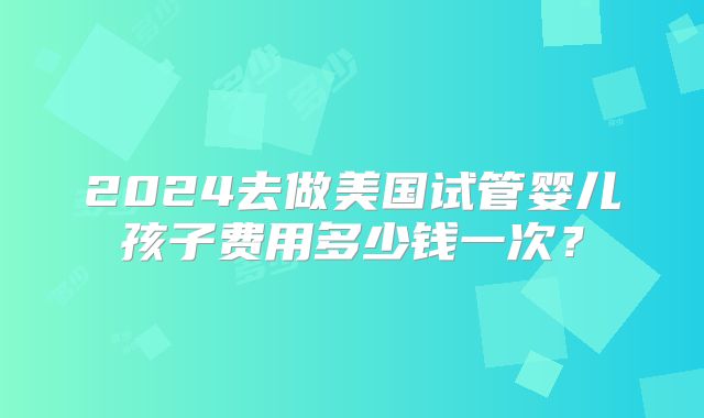 2024去做美国试管婴儿孩子费用多少钱一次？