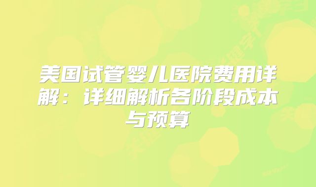 美国试管婴儿医院费用详解：详细解析各阶段成本与预算