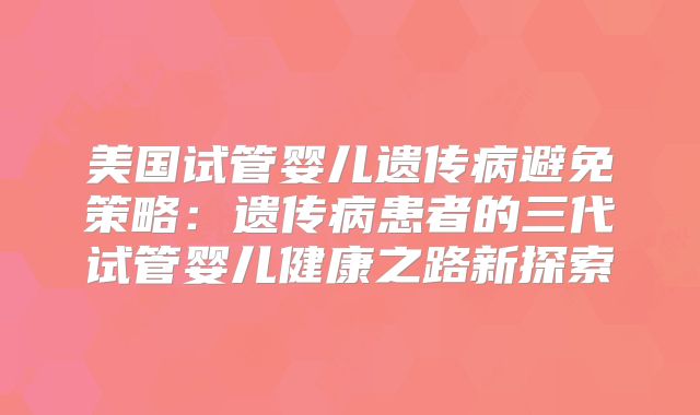 美国试管婴儿遗传病避免策略：遗传病患者的三代试管婴儿健康之路新探索