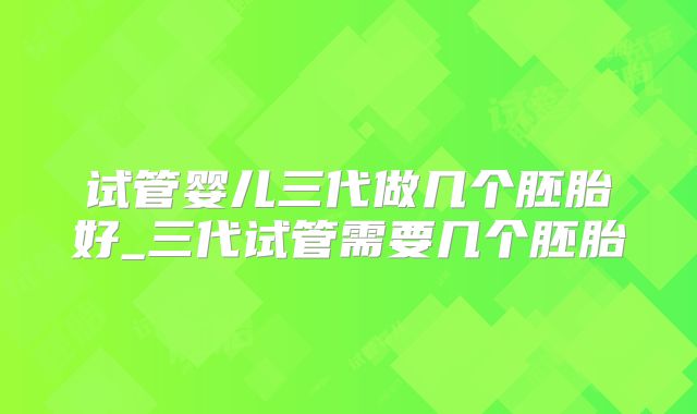 试管婴儿三代做几个胚胎好_三代试管需要几个胚胎